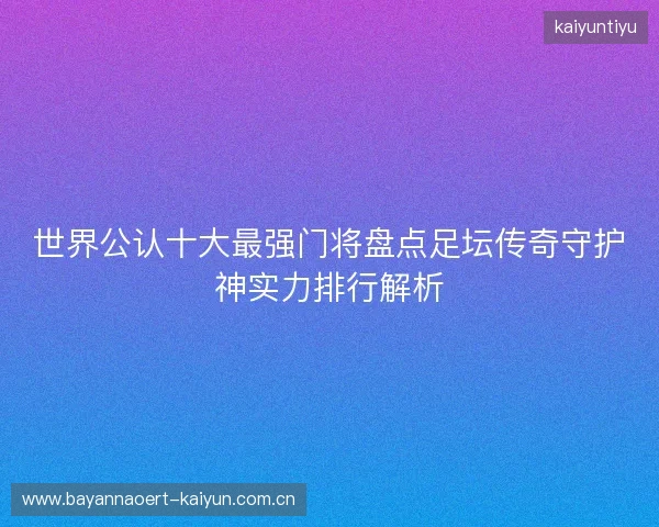 世界公认十大最强门将盘点足坛传奇守护神实力排行解析