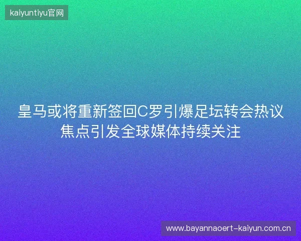 皇马或将重新签回C罗引爆足坛转会热议焦点引发全球媒体持续关注