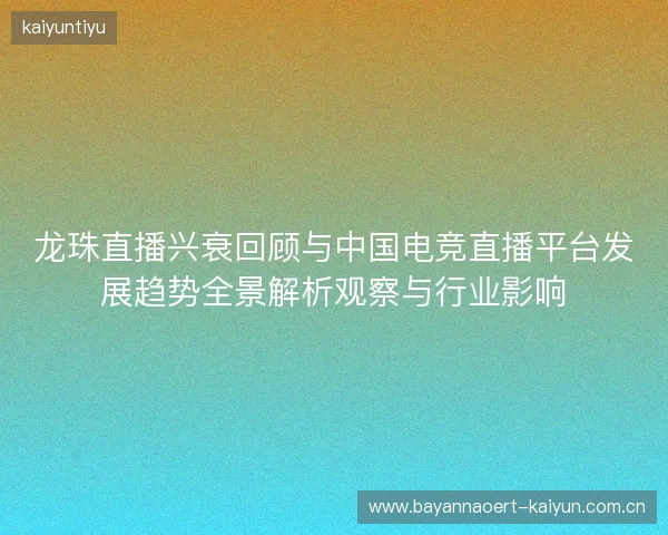 龙珠直播兴衰回顾与中国电竞直播平台发展趋势全景解析观察与行业影响
