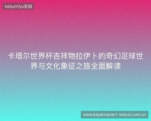 卡塔尔世界杯吉祥物拉伊卜的奇幻足球世界与文化象征之旅全面解读