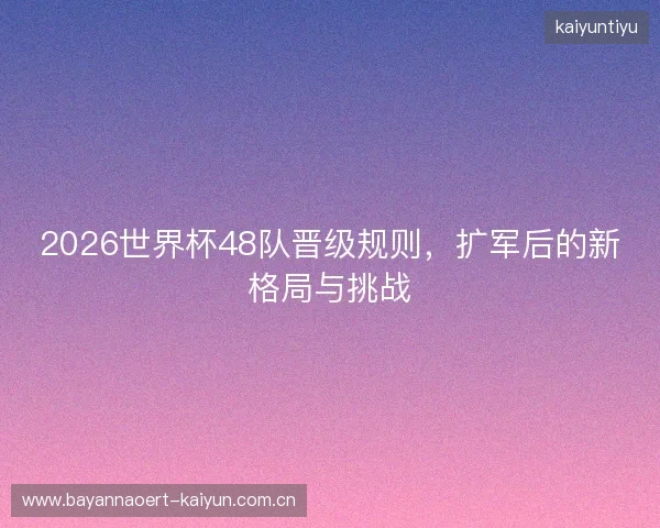 2026世界杯48队晋级规则，扩军后的新格局与挑战